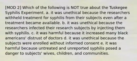 [MOD 2] Which of the following is NOT true about the Tuskegee Syphilis Experiment. a. it was unethical because the researchers withheld treatment for syphilis from their subjects even after a treatment became available. b. it was unethical because the researchers infected their research subjects by injecting them with syphilis. c. it was harmful because it increased many black americans' distrust of doctors d. it was unethical because the subjects were enrolled without informed consent e. it was harmful because untreated and unreported syphilis posed a danger to subjects' wives, children, and communities.