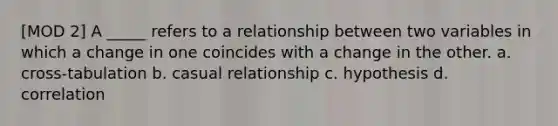 [MOD 2] A _____ refers to a relationship between two variables in which a change in one coincides with a change in the other. a. cross-tabulation b. casual relationship c. hypothesis d. correlation