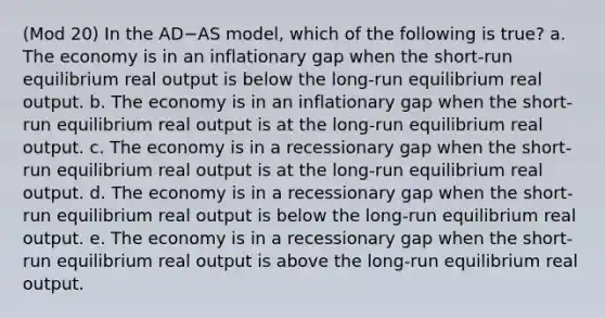 (Mod 20) In the AD−AS model, which of the following is true? a. The economy is in an inflationary gap when the short-run equilibrium real output is below the long-run equilibrium real output. b. The economy is in an inflationary gap when the short-run equilibrium real output is at the long-run equilibrium real output. c. The economy is in a recessionary gap when the short-run equilibrium real output is at the long-run equilibrium real output. d. The economy is in a recessionary gap when the short-run equilibrium real output is below the long-run equilibrium real output. e. The economy is in a recessionary gap when the short-run equilibrium real output is above the long-run equilibrium real output.