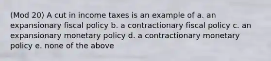 (Mod 20) A cut in income taxes is an example of a. an expansionary fiscal policy b. a contractionary fiscal policy c. an expansionary monetary policy d. a contractionary monetary policy e. none of the above