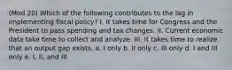 (Mod 20) Which of the following contributes to the lag in implementing fiscal policy? I. It takes time for Congress and the President to pass spending and tax changes. II. Current economic data take time to collect and analyze. III. It takes time to realize that an output gap exists. a. I only b. II only c. III only d. I and III only e. I, II, and III