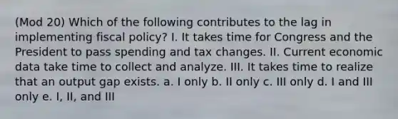 (Mod 20) Which of the following contributes to the lag in implementing fiscal policy? I. It takes time for Congress and the President to pass spending and tax changes. II. Current economic data take time to collect and analyze. III. It takes time to realize that an output gap exists. a. I only b. II only c. III only d. I and III only e. I, II, and III