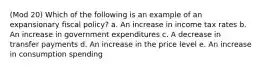 (Mod 20) Which of the following is an example of an expansionary fiscal policy? a. An increase in income tax rates b. An increase in government expenditures c. A decrease in transfer payments d. An increase in the price level e. An increase in consumption spending