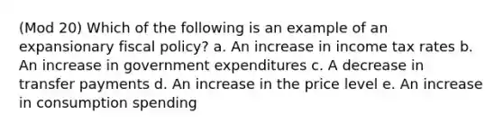 (Mod 20) Which of the following is an example of an expansionary fiscal policy? a. An increase in income tax rates b. An increase in government expenditures c. A decrease in transfer payments d. An increase in the price level e. An increase in consumption spending