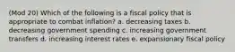 (Mod 20) Which of the following is a fiscal policy that is appropriate to combat inflation? a. decreasing taxes b. decreasing government spending c. increasing government transfers d. increasing interest rates e. expansionary fiscal policy