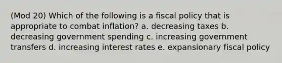 (Mod 20) Which of the following is a fiscal policy that is appropriate to combat inflation? a. decreasing taxes b. decreasing government spending c. increasing government transfers d. increasing interest rates e. expansionary fiscal policy