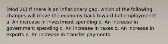 (Mod 20) If there is an inflationary gap, which of the following changes will move the economy back toward full employment? a. An increase in investment spending b. An increase in government spending c. An increase in taxes d. An increase in exports e. An increase in transfer payments