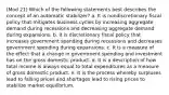 (Mod 21) Which of the following statements best describes the concept of an automatic stabilizer? a. It is nondiscretionary fiscal policy that mitigates business cycles by increasing aggregate demand during recessions and decreasing aggregate demand during expansions. b. It is discretionary fiscal policy that increases government spending during recessions and decreases government spending during expansions. c. It is a measure of the effect that a change in government spending and investment has on the gross domestic product. d. It is a description of how total income is always equal to total expenditures as a measure of gross domestic product. e. It is the process whereby surpluses lead to falling prices and shortages lead to rising prices to stabilize market equilibrium.