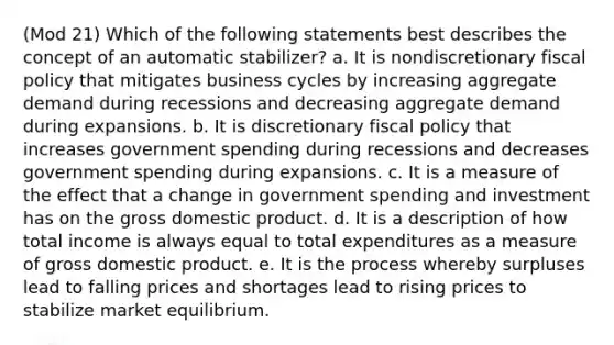 (Mod 21) Which of the following statements best describes the concept of an automatic stabilizer? a. It is nondiscretionary <a href='https://www.questionai.com/knowledge/kPTgdbKdvz-fiscal-policy' class='anchor-knowledge'>fiscal policy</a> that mitigates business cycles by increasing aggregate demand during recessions and decreasing aggregate demand during expansions. b. It is discretionary fiscal policy that increases government spending during recessions and decreases government spending during expansions. c. It is a measure of the effect that a change in government spending and investment has on the gross domestic product. d. It is a description of how total income is always equal to total expenditures as a measure of gross domestic product. e. It is the process whereby surpluses lead to falling prices and shortages lead to rising prices to stabilize market equilibrium.