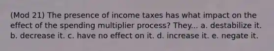 (Mod 21) The presence of income taxes has what impact on the effect of the spending multiplier process? They... a. destabilize it. b. decrease it. c. have no effect on it. d. increase it. e. negate it.