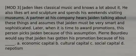 [MOD 3] Jaden likes classical music and knows a lot about it. He also likes art and sculpture and spends his weekends visiting museums. A partner at his company hears Jaiden talking about these things and assumes that Jaiden must be very smart and sophisticated. Later, when it is time to award promotions, this person picks Jaiden because of this assumption. Pierre Bourdieu would say that Jaiden has gotten his promotion because of his _____. a. economic capital b. cultural capital c. social capital d. nepotism