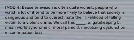 [MOD 4] Bause television is often quite violent, people who watch a lot of it tend to be more likely to believe that society is dangerous and tend to overestimate their likelihood of falling victim to a violent crime. We call this _____. a. gatekeeping b. mean world syndrome c. moral panic d. narcotizing dysfunction e. confirmation bias