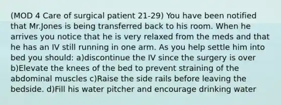 (MOD 4 Care of surgical patient 21-29) You have been notified that Mr.Jones is being transferred back to his room. When he arrives you notice that he is very relaxed from the meds and that he has an IV still running in one arm. As you help settle him into bed you should: a)discontinue the IV since the surgery is over b)Elevate the knees of the bed to prevent straining of the abdominal muscles c)Raise the side rails before leaving the bedside. d)Fill his water pitcher and encourage drinking water