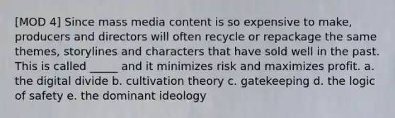 [MOD 4] Since mass media content is so expensive to make, producers and directors will often recycle or repackage the same themes, storylines and characters that have sold well in the past. This is called _____ and it minimizes risk and maximizes profit. a. the digital divide b. cultivation theory c. gatekeeping d. the logic of safety e. the dominant ideology