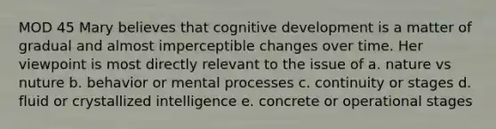 MOD 45 Mary believes that cognitive development is a matter of gradual and almost imperceptible changes over time. Her viewpoint is most directly relevant to the issue of a. nature vs nuture b. behavior or mental processes c. continuity or stages d. fluid or crystallized intelligence e. concrete or operational stages