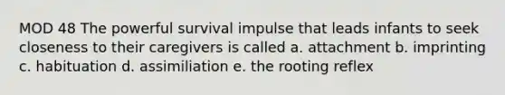 MOD 48 The powerful survival impulse that leads infants to seek closeness to their caregivers is called a. attachment b. imprinting c. habituation d. assimiliation e. the rooting reflex