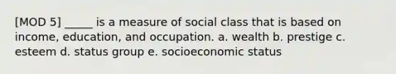 [MOD 5] _____ is a measure of social class that is based on income, education, and occupation. a. wealth b. prestige c. esteem d. status group e. socioeconomic status