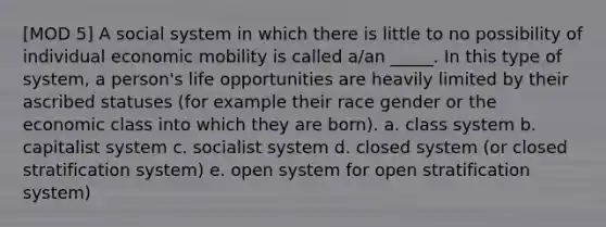 [MOD 5] A social system in which there is little to no possibility of individual economic mobility is called a/an _____. In this type of system, a person's life opportunities are heavily limited by their ascribed statuses (for example their race gender or the economic class into which they are born). a. class system b. capitalist system c. socialist system d. closed system (or closed stratification system) e. open system for open stratification system)