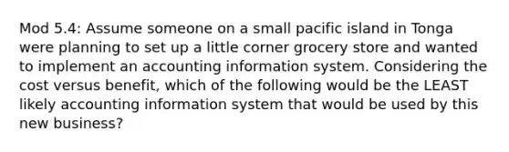 Mod 5.4: Assume someone on a small pacific island in Tonga were planning to set up a little corner grocery store and wanted to implement an accounting information system. Considering the cost versus benefit, which of the following would be the LEAST likely accounting information system that would be used by this new business?