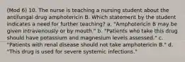 (Mod 6) 10. The nurse is teaching a nursing student about the antifungal drug amphotericin B. Which statement by the student indicates a need for further teaching? a. "Amphotericin B may be given intravenously or by mouth." b. "Patients who take this drug should have potassium and magnesium levels assessed." c. "Patients with renal disease should not take amphotericin B." d. "This drug is used for severe systemic infections."