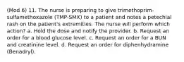 (Mod 6) 11. The nurse is preparing to give trimethoprim-sulfamethoxazole (TMP-SMX) to a patient and notes a petechial rash on the patient's extremities. The nurse will perform which action? a. Hold the dose and notify the provider. b. Request an order for a blood glucose level. c. Request an order for a BUN and creatinine level. d. Request an order for diphenhydramine (Benadryl).