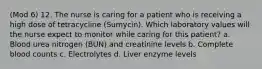 (Mod 6) 12. The nurse is caring for a patient who is receiving a high dose of tetracycline (Sumycin). Which laboratory values will the nurse expect to monitor while caring for this patient? a. Blood urea nitrogen (BUN) and creatinine levels b. Complete blood counts c. Electrolytes d. Liver enzyme levels