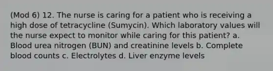 (Mod 6) 12. The nurse is caring for a patient who is receiving a high dose of tetracycline (Sumycin). Which laboratory values will the nurse expect to monitor while caring for this patient? a. Blood urea nitrogen (BUN) and creatinine levels b. Complete blood counts c. Electrolytes d. Liver enzyme levels