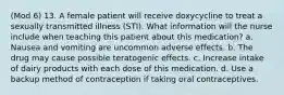 (Mod 6) 13. A female patient will receive doxycycline to treat a sexually transmitted illness (STI). What information will the nurse include when teaching this patient about this medication? a. Nausea and vomiting are uncommon adverse effects. b. The drug may cause possible teratogenic effects. c. Increase intake of dairy products with each dose of this medication. d. Use a backup method of contraception if taking oral contraceptives.