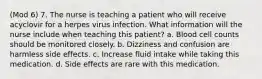 (Mod 6) 7. The nurse is teaching a patient who will receive acyclovir for a herpes virus infection. What information will the nurse include when teaching this patient? a. Blood cell counts should be monitored closely. b. Dizziness and confusion are harmless side effects. c. Increase fluid intake while taking this medication. d. Side effects are rare with this medication.