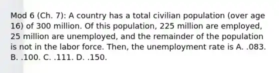 Mod 6 (Ch. 7): A country has a total civilian population (over age 16) of 300 million. Of this population, 225 million are employed, 25 million are unemployed, and the remainder of the population is not in the labor force. Then, the unemployment rate is A. .083. B. .100. C. .111. D. .150.