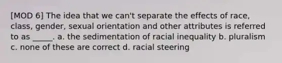 [MOD 6] The idea that we can't separate the effects of race, class, gender, sexual orientation and other attributes is referred to as _____. a. the sedimentation of racial inequality b. pluralism c. none of these are correct d. racial steering