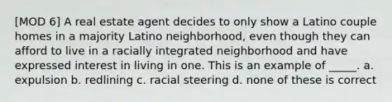 [MOD 6] A real estate agent decides to only show a Latino couple homes in a majority Latino neighborhood, even though they can afford to live in a racially integrated neighborhood and have expressed interest in living in one. This is an example of _____. a. expulsion b. redlining c. racial steering d. none of these is correct