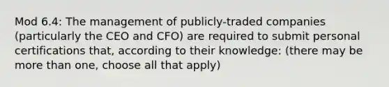 Mod 6.4: The management of publicly-traded companies (particularly the CEO and CFO) are required to submit personal certifications that, according to their knowledge: (there may be more than one, choose all that apply)