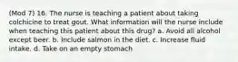 (Mod 7) 16. The nurse is teaching a patient about taking colchicine to treat gout. What information will the nurse include when teaching this patient about this drug? a. Avoid all alcohol except beer. b. Include salmon in the diet. c. Increase fluid intake. d. Take on an empty stomach