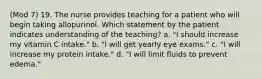 (Mod 7) 19. The nurse provides teaching for a patient who will begin taking allopurinol. Which statement by the patient indicates understanding of the teaching? a. "I should increase my vitamin C intake." b. "I will get yearly eye exams." c. "I will increase my protein intake." d. "I will limit fluids to prevent edema."