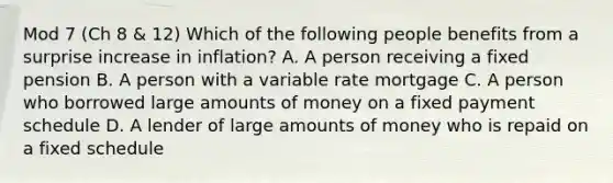 Mod 7 (Ch 8 & 12) Which of the following people benefits from a surprise increase in inflation? A. A person receiving a fixed pension B. A person with a variable rate mortgage C. A person who borrowed large amounts of money on a fixed payment schedule D. A lender of large amounts of money who is repaid on a fixed schedule