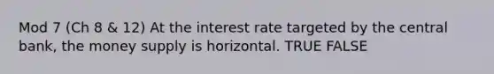 Mod 7 (Ch 8 & 12) At the interest rate targeted by the central bank, the money supply is horizontal. TRUE FALSE