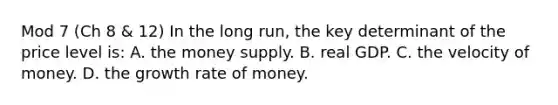 Mod 7 (Ch 8 & 12) In the long run, the key determinant of the price level is: A. the money supply. B. real GDP. C. the velocity of money. D. the growth rate of money.