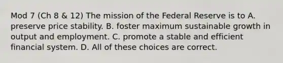 Mod 7 (Ch 8 & 12) The mission of the Federal Reserve is to A. preserve price stability. B. foster maximum sustainable growth in output and employment. C. promote a stable and efficient financial system. D. All of these choices are correct.