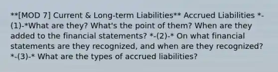 **[MOD 7] Current & Long-term Liabilities** Accrued Liabilities *-(1)-*What are they? What's the point of them? When are they added to the financial statements? *-(2)-* On what financial statements are they recognized, and when are they recognized? *-(3)-* What are the types of accrued liabilities?