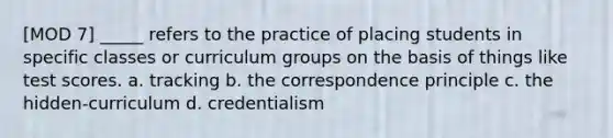 [MOD 7] _____ refers to the practice of placing students in specific classes or curriculum groups on the basis of things like test scores. a. tracking b. the correspondence principle c. the hidden-curriculum d. credentialism