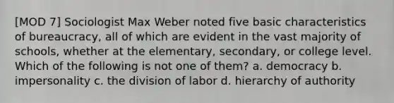 [MOD 7] Sociologist Max Weber noted five basic characteristics of bureaucracy, all of which are evident in the vast majority of schools, whether at the elementary, secondary, or college level. Which of the following is not one of them? a. democracy b. impersonality c. the division of labor d. hierarchy of authority