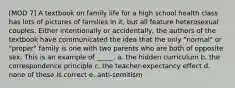 [MOD 7] A textbook on family life for a high school health class has lots of pictures of families in it, but all feature heterosexual couples. Either intentionally or accidentally, the authors of the textbook have communicated the idea that the only "normal" or "proper" family is one with two parents who are both of opposite sex. This is an example of _____. a. the hidden curriculum b. the correspondence principle c. the teacher-expectancy effect d. none of these is correct e. anti-semitism