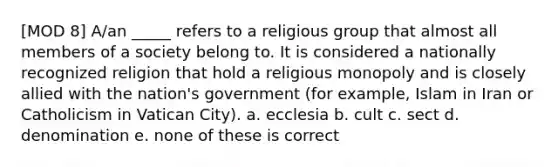 [MOD 8] A/an _____ refers to a religious group that almost all members of a society belong to. It is considered a nationally recognized religion that hold a religious monopoly and is closely allied with the nation's government (for example, Islam in Iran or Catholicism in Vatican City). a. ecclesia b. cult c. sect d. denomination e. none of these is correct