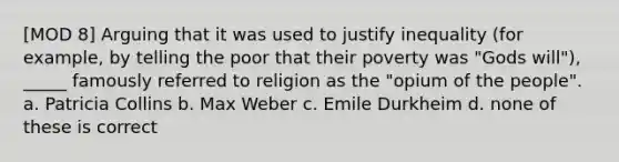 [MOD 8] Arguing that it was used to justify inequality (for example, by telling the poor that their poverty was "Gods will"), _____ famously referred to religion as the "opium of the people". a. Patricia Collins b. Max Weber c. Emile Durkheim d. none of these is correct