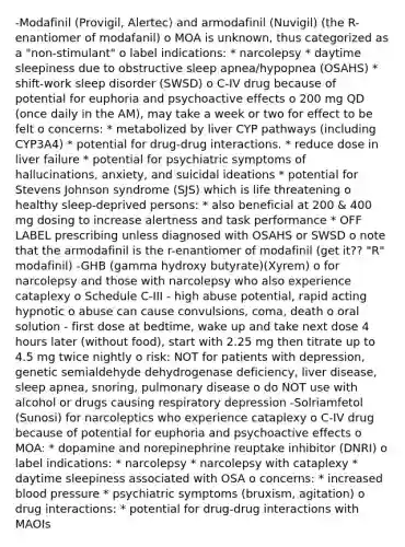 -Modafinil (Provigil, Alertec) and armodafinil (Nuvigil) (the R-enantiomer of modafanil) o MOA is unknown, thus categorized as a "non-stimulant" o label indications: * narcolepsy * daytime sleepiness due to obstructive sleep apnea/hypopnea (OSAHS) * shift-work sleep disorder (SWSD) o C-IV drug because of potential for euphoria and psychoactive effects o 200 mg QD (once daily in the AM), may take a week or two for effect to be felt o concerns: * metabolized by liver CYP pathways (including CYP3A4) * potential for drug-drug interactions. * reduce dose in liver failure * potential for psychiatric symptoms of hallucinations, anxiety, and suicidal ideations * potential for Stevens Johnson syndrome (SJS) which is life threatening o healthy sleep-deprived persons: * also beneficial at 200 & 400 mg dosing to increase alertness and task performance * OFF LABEL prescribing unless diagnosed with OSAHS or SWSD o note that the armodafinil is the r-enantiomer of modafinil (get it?? "R" modafinil) -GHB (gamma hydroxy butyrate)(Xyrem) o for narcolepsy and those with narcolepsy who also experience cataplexy o Schedule C-III - high abuse potential, rapid acting hypnotic o abuse can cause convulsions, coma, death o oral solution - first dose at bedtime, wake up and take next dose 4 hours later (without food), start with 2.25 mg then titrate up to 4.5 mg twice nightly o risk: NOT for patients with depression, genetic semialdehyde dehydrogenase deficiency, liver disease, sleep apnea, snoring, pulmonary disease o do NOT use with alcohol or drugs causing respiratory depression -Solriamfetol (Sunosi) for narcoleptics who experience cataplexy o C-IV drug because of potential for euphoria and psychoactive effects o MOA: * dopamine and norepinephrine reuptake inhibitor (DNRI) o label indications: * narcolepsy * narcolepsy with cataplexy * daytime sleepiness associated with OSA o concerns: * increased blood pressure * psychiatric symptoms (bruxism, agitation) o drug interactions: * potential for drug-drug interactions with MAOIs