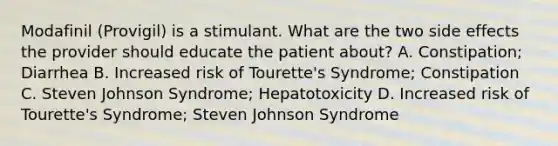 Modafinil (Provigil) is a stimulant. What are the two side effects the provider should educate the patient about? A. Constipation; Diarrhea B. Increased risk of Tourette's Syndrome; Constipation C. Steven Johnson Syndrome; Hepatotoxicity D. Increased risk of Tourette's Syndrome; Steven Johnson Syndrome