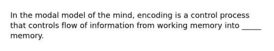 In the modal model of the mind, encoding is a control process that controls flow of information from working memory into _____ memory.