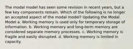 The modal model has seen some revision in recent years, but a few key components remain. Which of the following is no longer an accepted aspect of the modal model? Updating the Modal Model a. Working memory is used only for temporary storage of information. b. Working memory and long-term memory are considered separate memory processes. c. Working memory is fragile and easily disrupted. d. Working memory is limited in capacity.