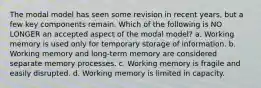 The modal model has seen some revision in recent years, but a few key components remain. Which of the following is NO LONGER an accepted aspect of the modal model? a. Working memory is used only for temporary storage of information. b. Working memory and long-term memory are considered separate memory processes. c. Working memory is fragile and easily disrupted. d. Working memory is limited in capacity.